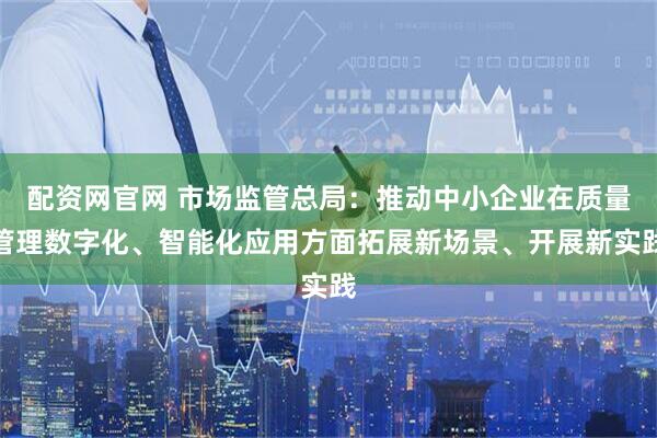 配资网官网 市场监管总局：推动中小企业在质量管理数字化、智能化应用方面拓展新场景、开展新实践
