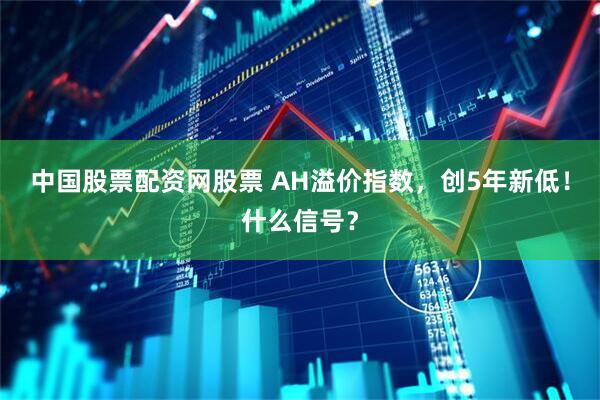 中国股票配资网股票 AH溢价指数，创5年新低！什么信号？