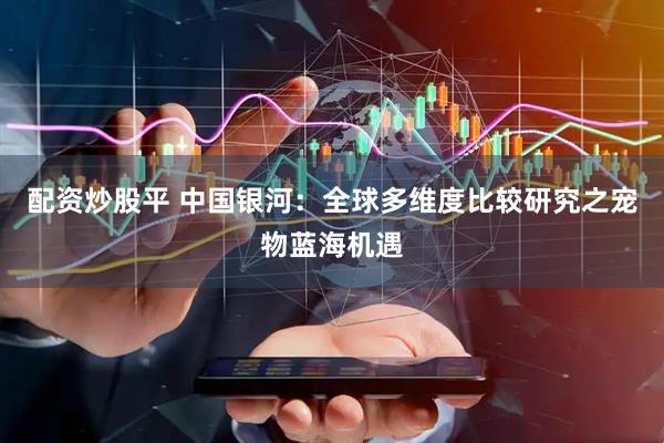 配资炒股平 中国银河：全球多维度比较研究之宠物蓝海机遇