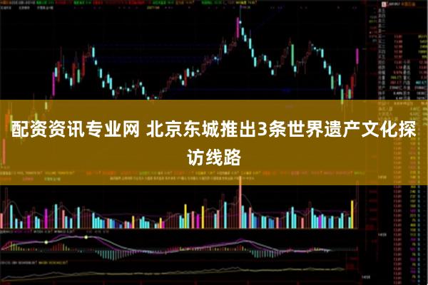 配资资讯专业网 北京东城推出3条世界遗产文化探访线路