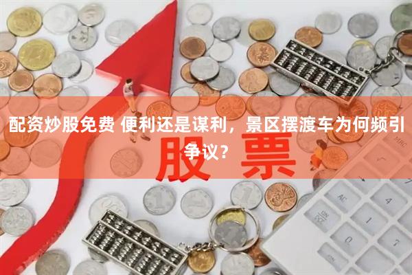 配资炒股免费 便利还是谋利，景区摆渡车为何频引争议？
