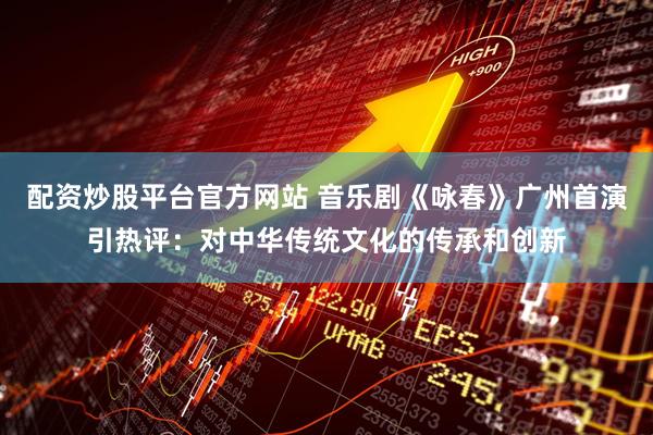 配资炒股平台官方网站 音乐剧《咏春》广州首演引热评：对中华传统文化的传承和创新