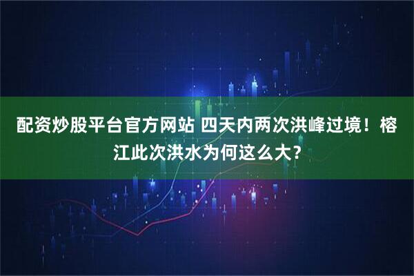 配资炒股平台官方网站 四天内两次洪峰过境！榕江此次洪水为何这么大？