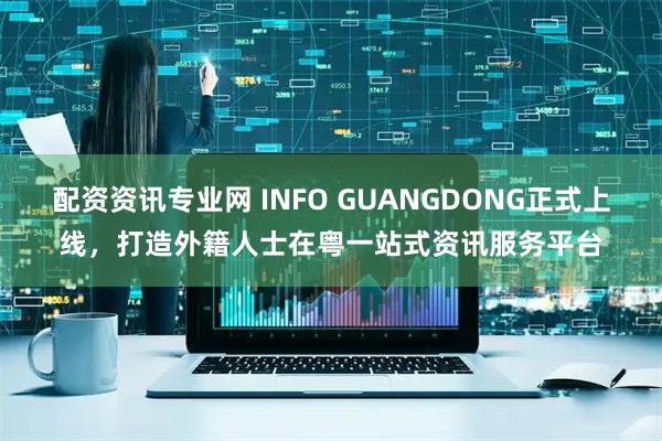 配资资讯专业网 INFO GUANGDONG正式上线，打造外籍人士在粤一站式资讯服务平台