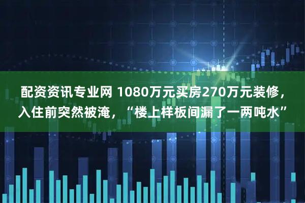 配资资讯专业网 1080万元买房270万元装修，入住前突然被淹，“楼上样板间漏了一两吨水”