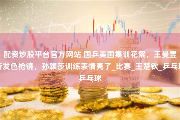 配资炒股平台官方网站 国乒美国集训花絮，王曼昱新发色抢镜，孙颖莎训练表情亮了_比赛_王楚钦_乒乓球