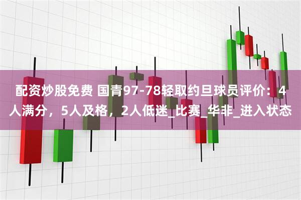 配资炒股免费 国青97-78轻取约旦球员评价：4人满分，5人及格，2人低迷_比赛_华非_进入状态