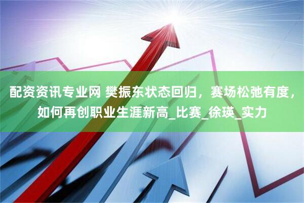 配资资讯专业网 樊振东状态回归，赛场松弛有度，如何再创职业生涯新高_比赛_徐瑛_实力