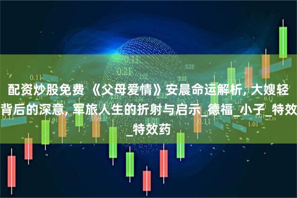 配资炒股免费 《父母爱情》安晨命运解析, 大嫂轻叹背后的深意, 军旅人生的折射与启示_德福_小子_特效药
