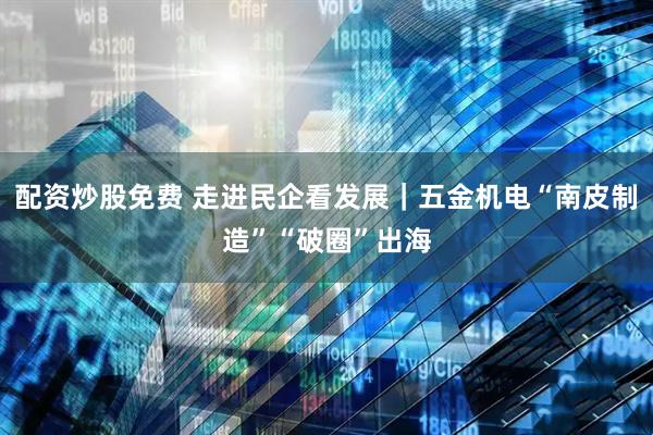 配资炒股免费 走进民企看发展｜五金机电“南皮制造”“破圈”出海