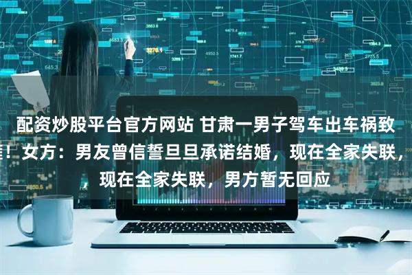 配资炒股平台官方网站 甘肃一男子驾车出车祸致25岁女友截瘫！女方：男友曾信誓旦旦承诺结婚，现在全家失联，男方暂无回应