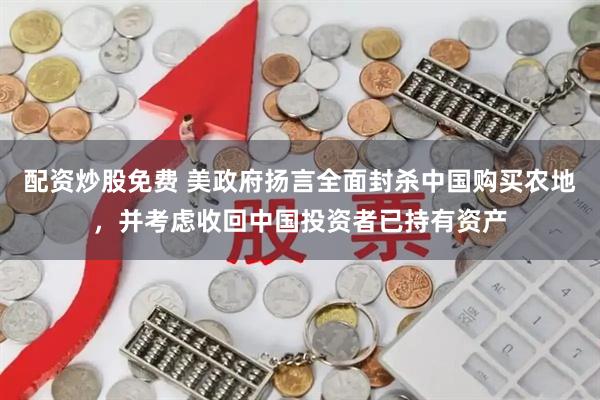 配资炒股免费 美政府扬言全面封杀中国购买农地，并考虑收回中国投资者已持有资产