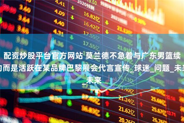 配资炒股平台官方网站 莫兰德不急着与广东男篮续约而是活跃在某品牌巴黎展会代言宣传_球迷_问题_未来