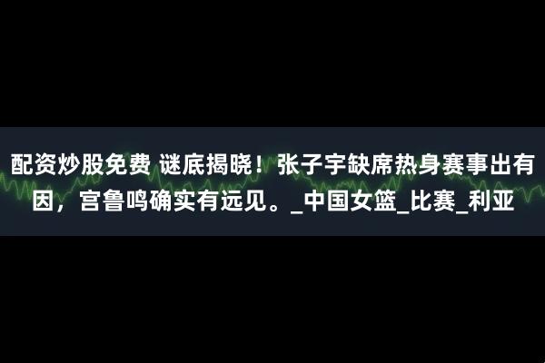配资炒股免费 谜底揭晓！张子宇缺席热身赛事出有因，宫鲁鸣确实有远见。_中国女篮_比赛_利亚