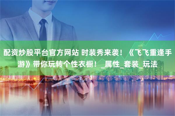配资炒股平台官方网站 时装秀来袭！《飞飞重逢手游》带你玩转个性衣橱！_属性_套装_玩法