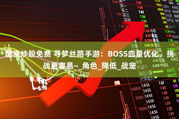 配资炒股免费 寻梦丝路手游：BOSS血量优化，挑战更容易~_角色_降低_战宠