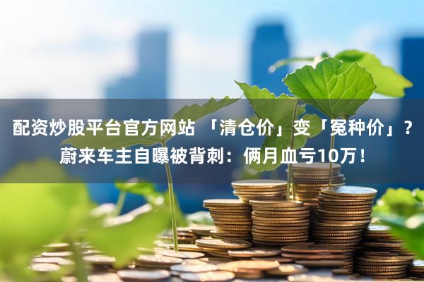 配资炒股平台官方网站 「清仓价」变「冤种价」？蔚来车主自曝被背刺：俩月血亏10万！