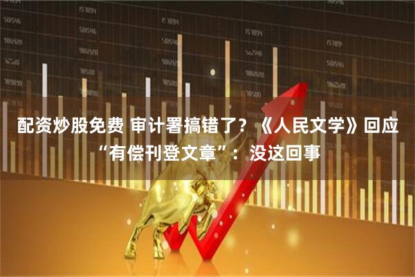 配资炒股免费 审计署搞错了？《人民文学》回应“有偿刊登文章”：没这回事
