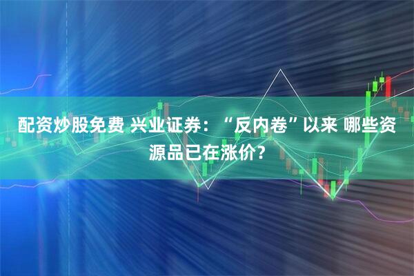 配资炒股免费 兴业证券：“反内卷”以来 哪些资源品已在涨价？