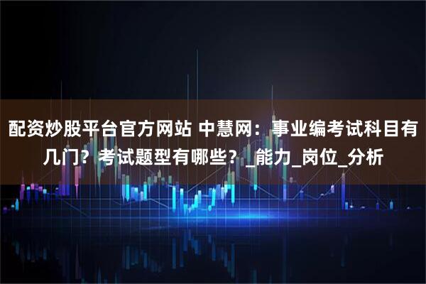 配资炒股平台官方网站 中慧网：事业编考试科目有几门？考试题型有哪些？_能力_岗位_分析