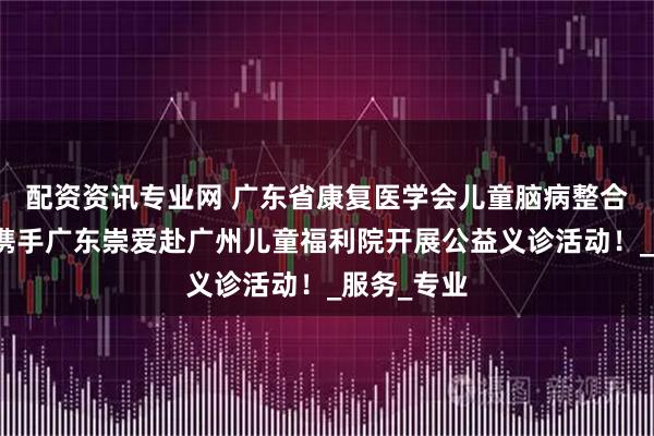 配资资讯专业网 广东省康复医学会儿童脑病整合康复分会携手广东崇爱赴广州儿童福利院开展公益义诊活动！_服务_专业