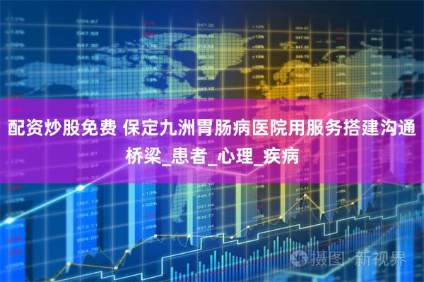 配资炒股免费 保定九洲胃肠病医院用服务搭建沟通桥梁_患者_心理_疾病