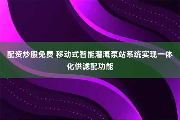 配资炒股免费 移动式智能灌溉泵站系统实现一体化供滤配功能