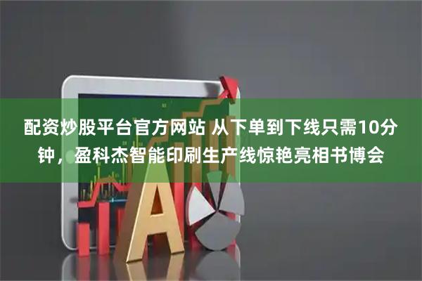 配资炒股平台官方网站 从下单到下线只需10分钟，盈科杰智能印刷生产线惊艳亮相书博会