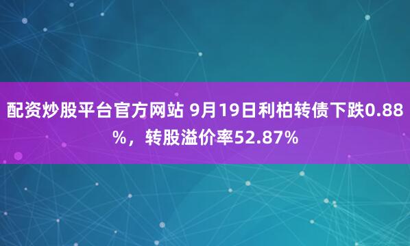 配资炒股平台官方网站 9月19日利柏转债下跌0.88%，转股溢价率52.87%