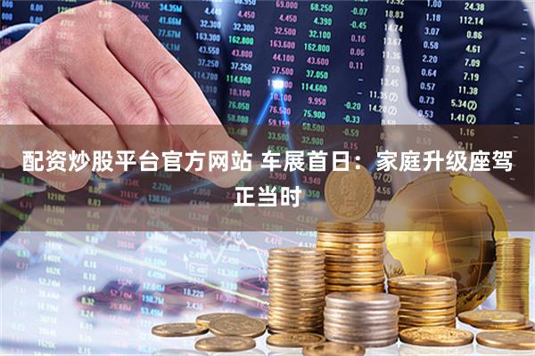 配资炒股平台官方网站 车展首日：家庭升级座驾正当时