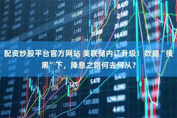 配资炒股平台官方网站 美联储内讧升级！数据“摸黑”下，降息之路何去何从？