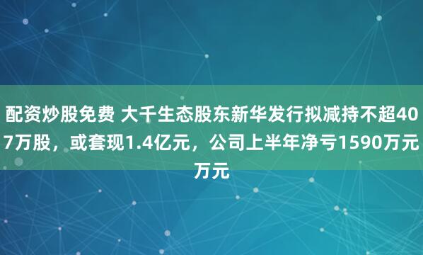 配资炒股免费 大千生态股东新华发行拟减持不超407万股，或套现1.4亿元，公司上半年净亏1590万元